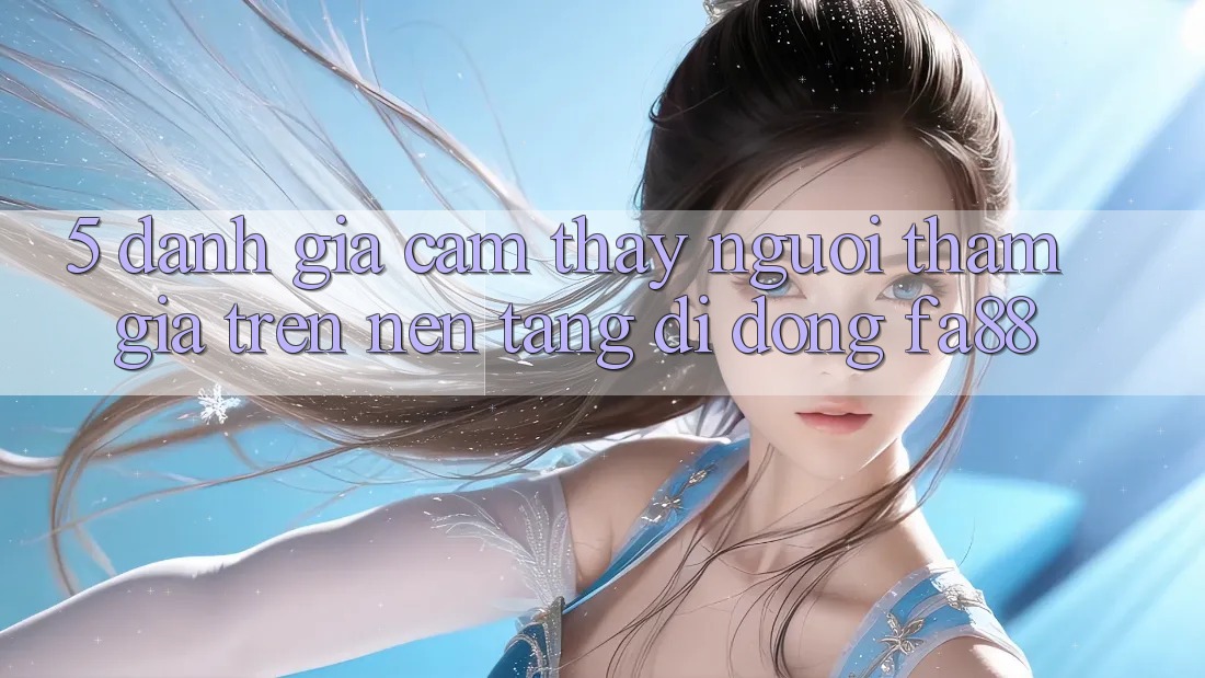 5. Đánh Giá Cảm thấy Người tham gia Trên Nền tảng di động FA88 5. Đánh Giá Cảm thấy Người tham gia Trên Nền tảng di động FA88