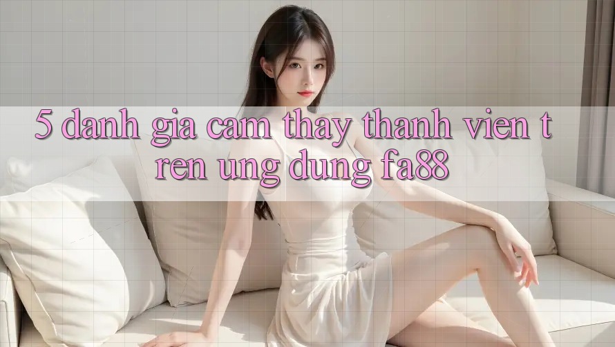 5. Đánh Giá Cảm thấy Thành viên Trên Ứng Dụng FA88