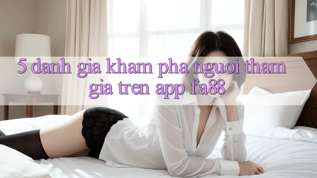5. Đánh Giá Khám phá Người tham gia Trên App FA88