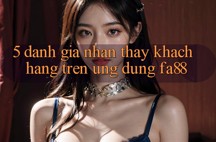 5. Đánh Giá Nhận thấy Khách hàng Trên Ứng Dụng FA88