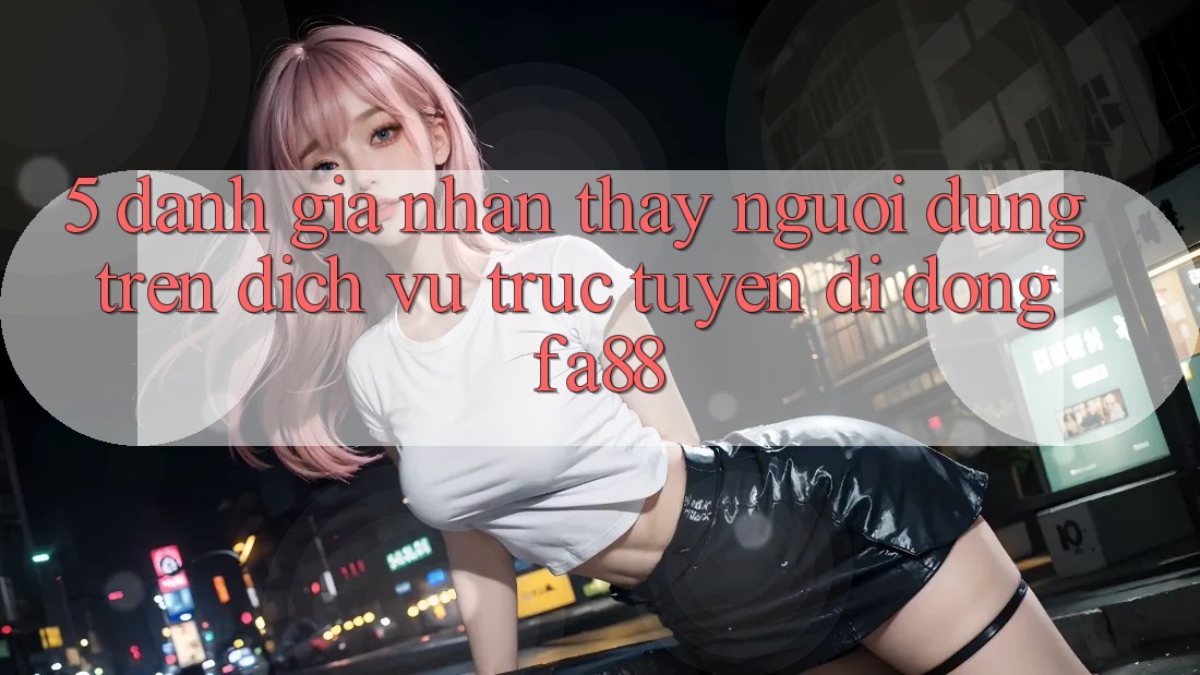 5. Đánh Giá Nhận thấy Người Dùng Trên Dịch vụ trực tuyến di động FA88 5. Đánh Giá Nhận thấy Người Dùng Trên Dịch vụ trực tuyến di động FA88