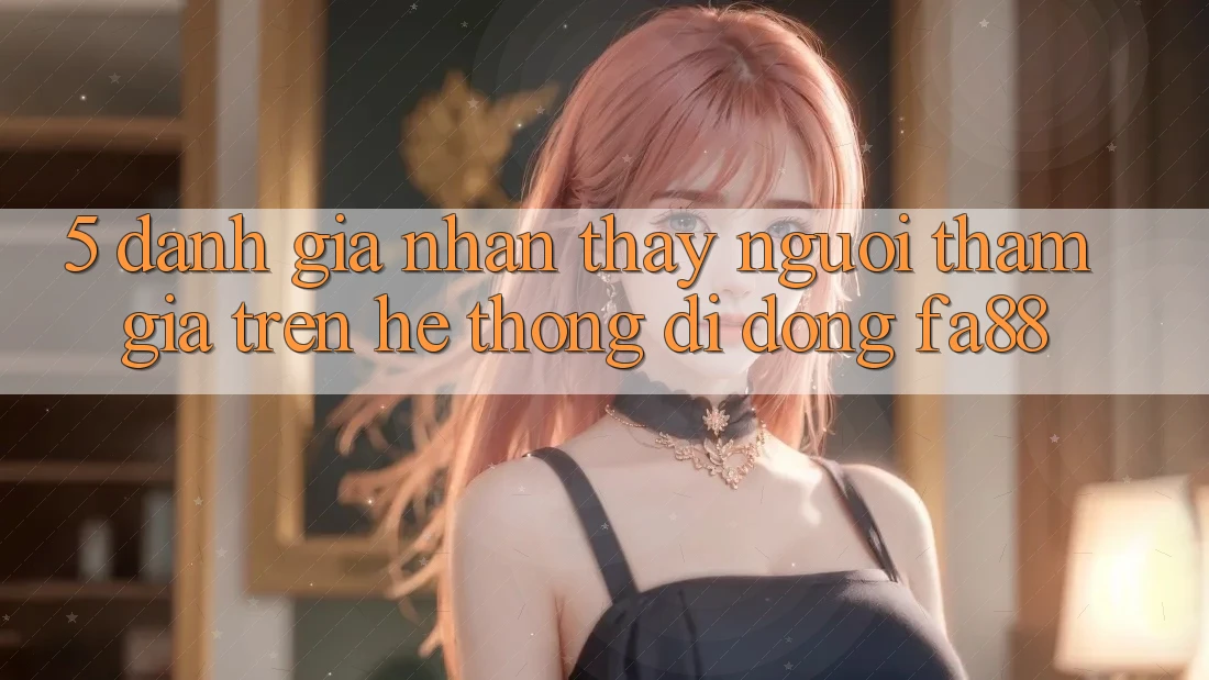 5. Đánh Giá Nhận thấy Người tham gia Trên Hệ thống di động FA88