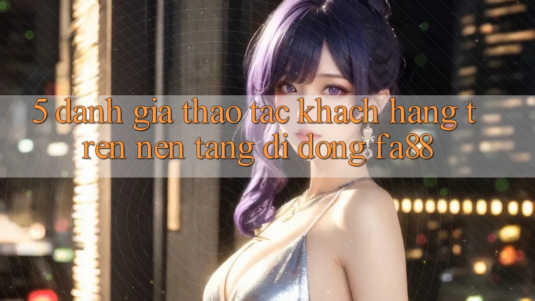 5. Đánh Giá Thao tác Khách hàng Trên Nền tảng di động FA88 5. Đánh Giá Thao tác Khách hàng Trên Nền tảng di động FA88