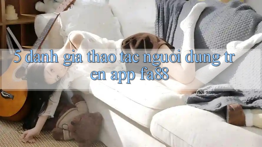 5. Đánh Giá Thao tác Người Dùng Trên App FA88