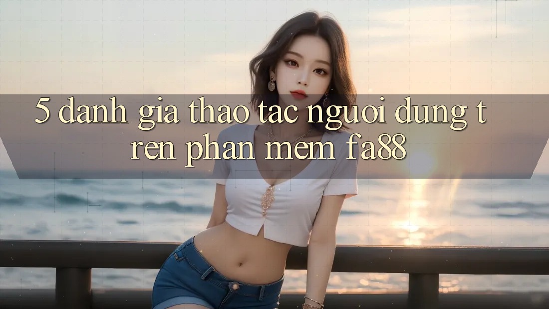 5. Đánh Giá Thao tác Người Dùng Trên Phần mềm FA88