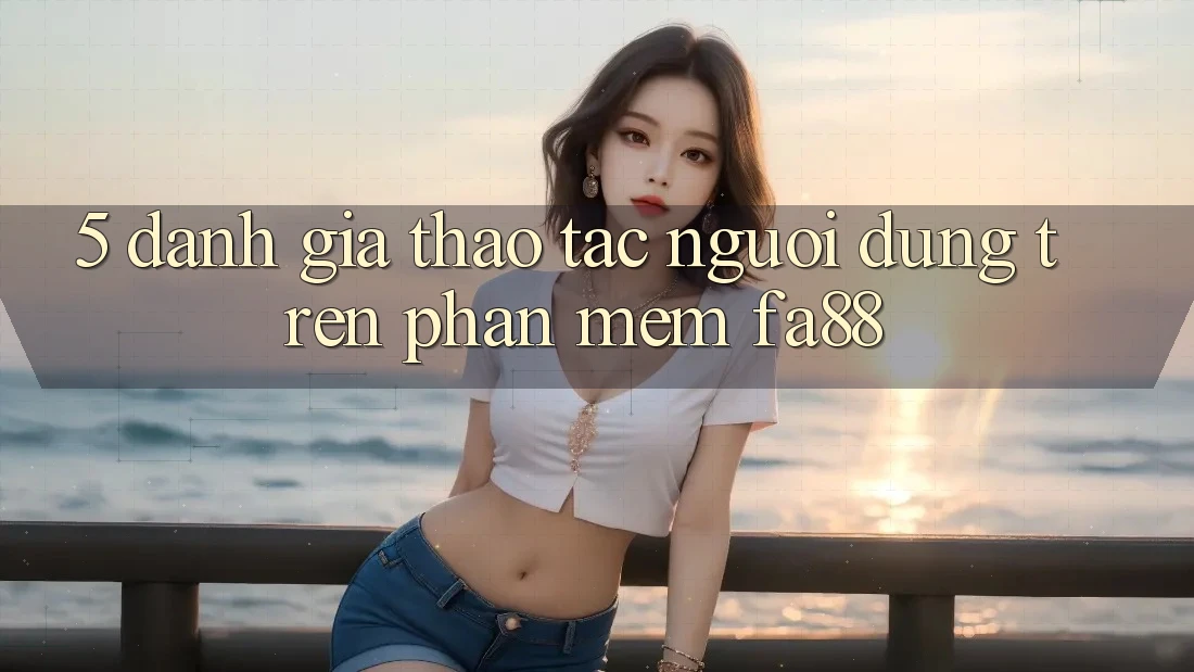 5. Đánh Giá Thao tác Người Dùng Trên Phần mềm FA88