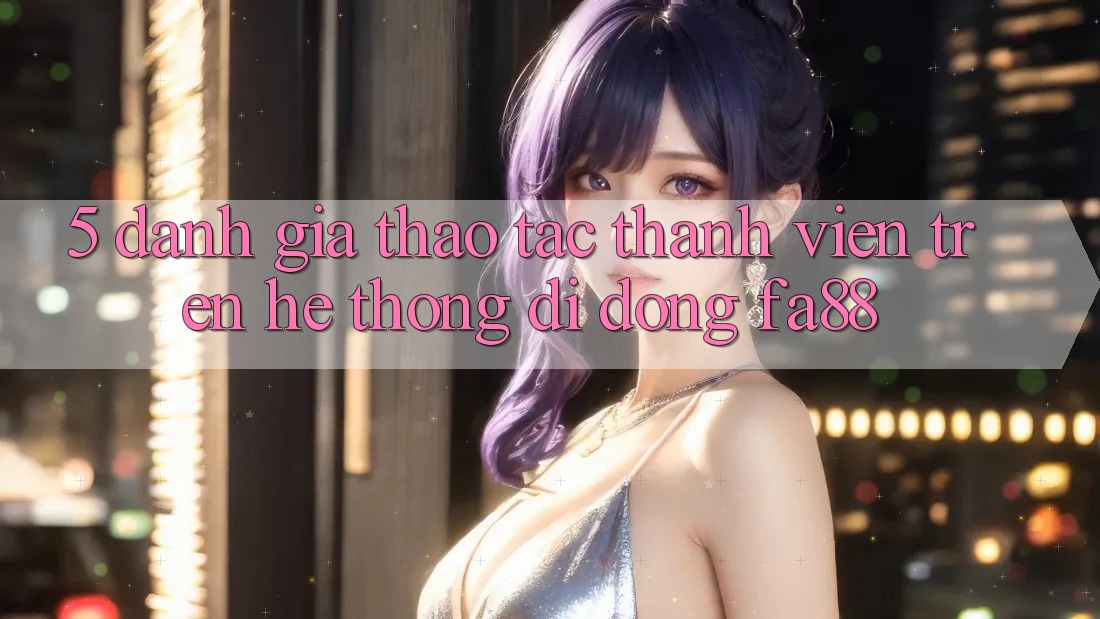 5. Đánh Giá Thao tác Thành viên Trên Hệ thống di động FA88
