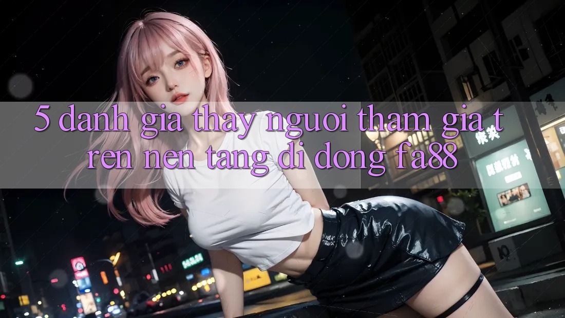 5. Đánh Giá Thấy Người tham gia Trên Nền tảng di động FA88
