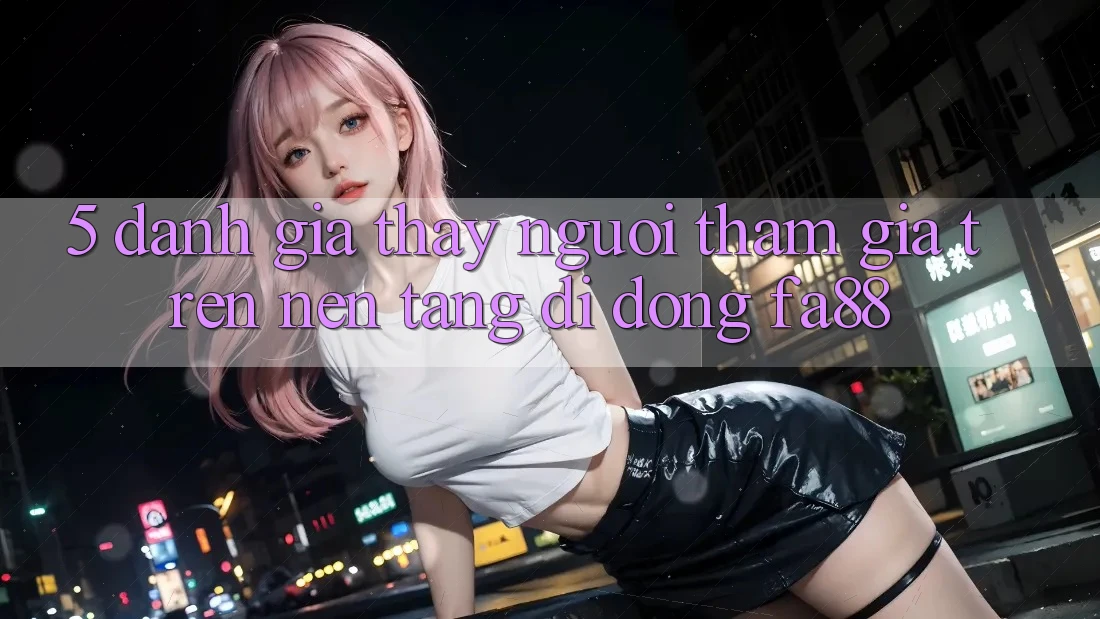 5. Đánh Giá Thấy Người tham gia Trên Nền tảng di động FA88