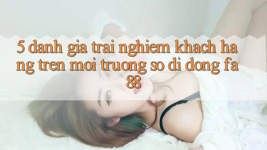5. Đánh Giá Trải Nghiệm Khách hàng Trên Môi trường số di động FA88