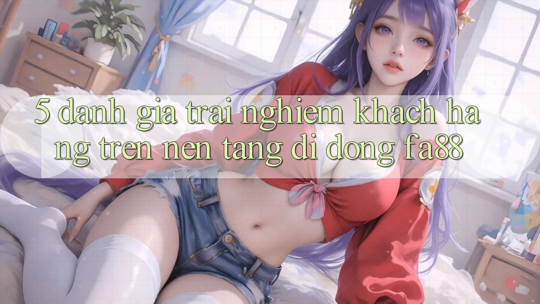 5. Đánh Giá Trải Nghiệm Khách hàng Trên Nền tảng di động FA88