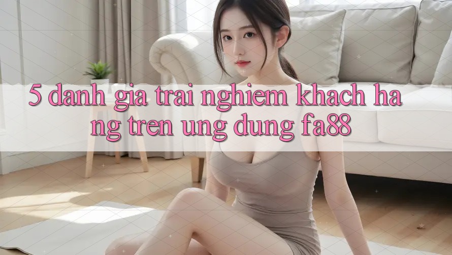 5. Đánh Giá Trải Nghiệm Khách hàng Trên Ứng Dụng FA88