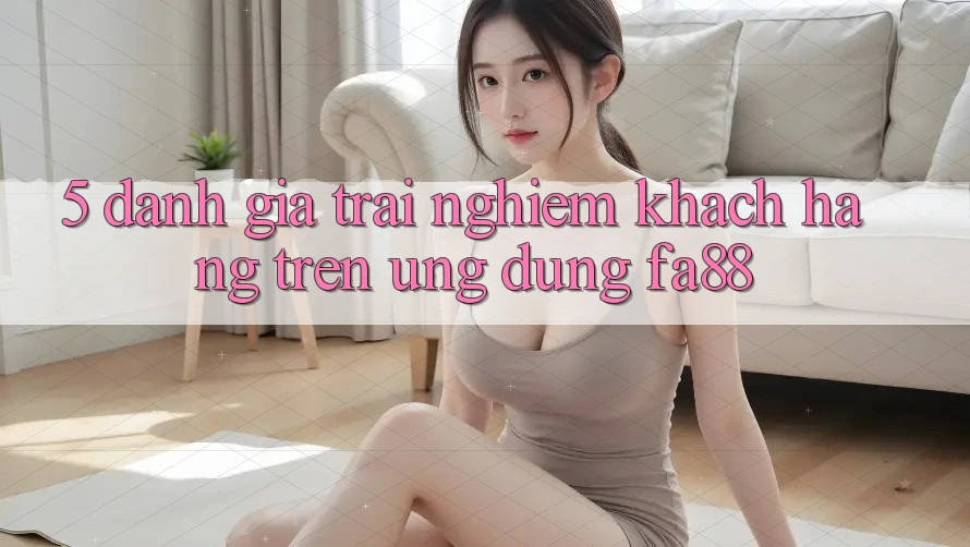 5. Đánh Giá Trải nghiệm Khách hàng Trên Ứng Dụng FA88 5. Đánh Giá Trải nghiệm Khách hàng Trên Ứng Dụng FA88