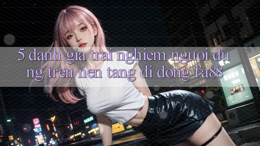 5. Đánh Giá Trải Nghiệm Người Dùng Trên Nền tảng di động FA88