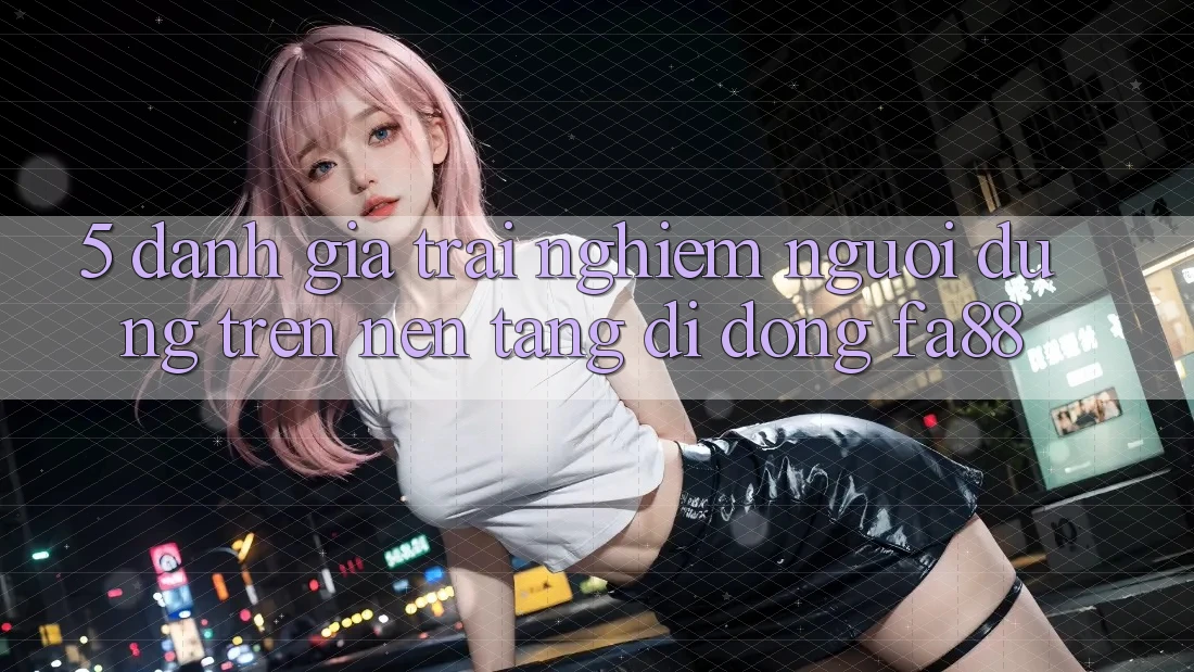 5. Đánh Giá Trải Nghiệm Người Dùng Trên Nền tảng di động FA88