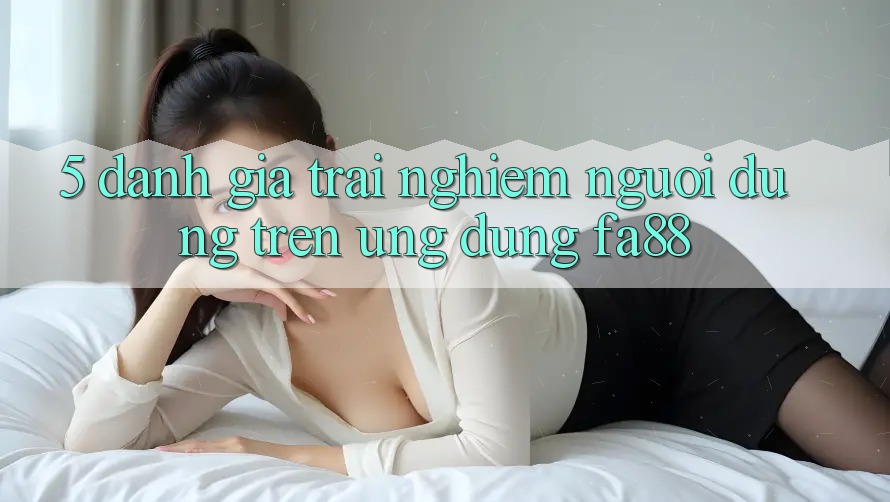 5. Đánh Giá Trải Nghiệm Người Dùng Trên Ứng Dụng FA88