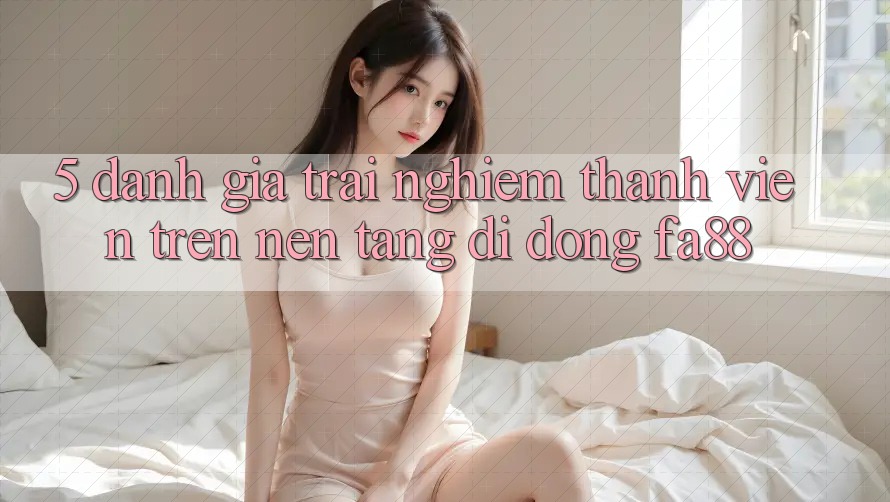 5. Đánh Giá Trải Nghiệm Thành viên Trên Nền tảng di động FA88