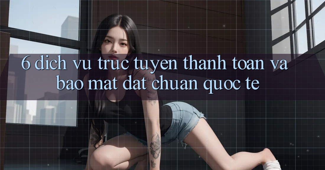 6. Dịch vụ trực tuyến Thanh Toán Và Bảo Mật Đạt Chuẩn Quốc Tế