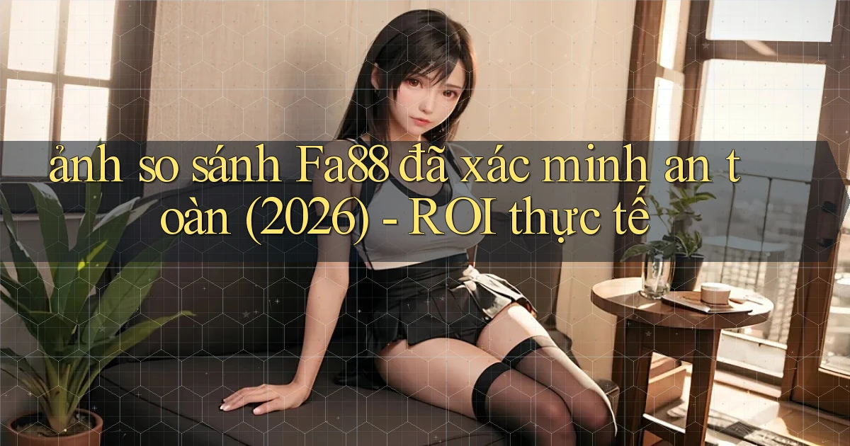 ảnh so sánh Fa88 đã xác minh an toàn (2026)   ROI thực tế