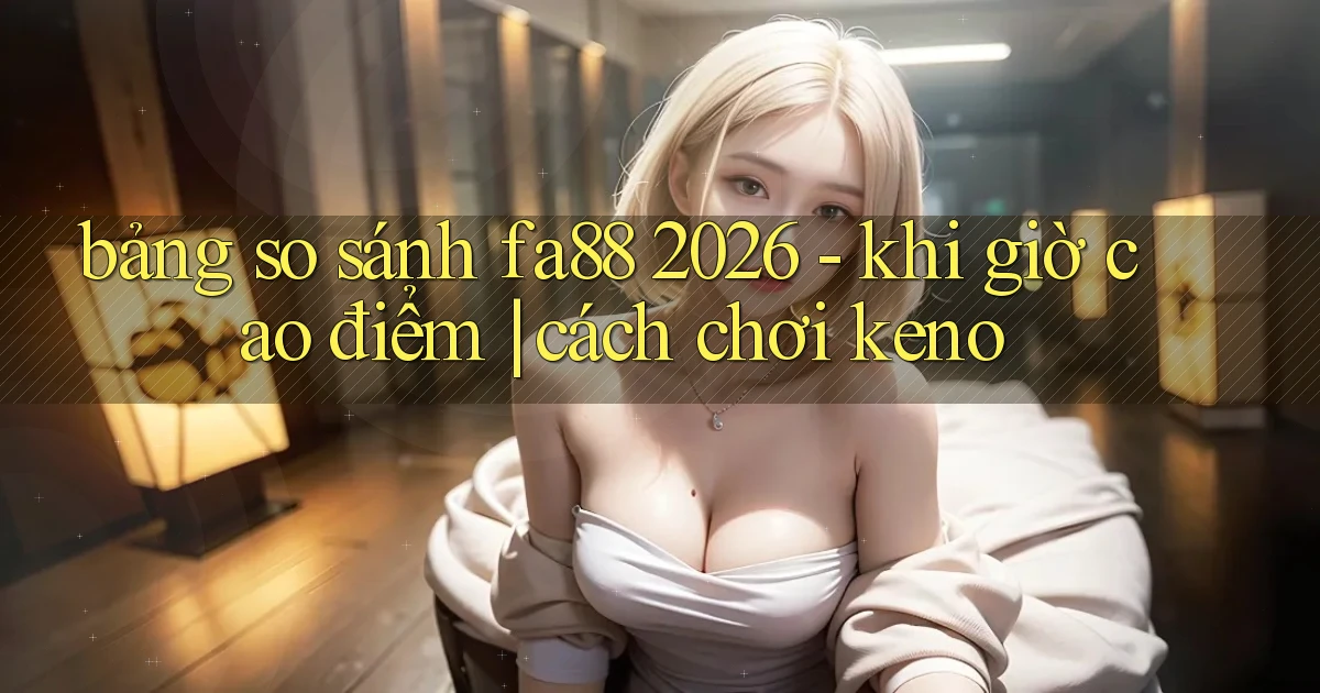 bảng so sánh fa88 2026   khi giờ cao điểm cách chơi keno