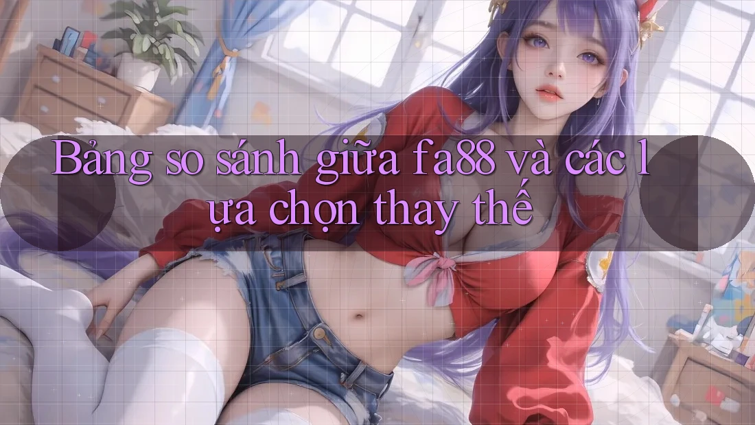 Bảng so sánh giữa fa88 và các lựa chọn thay thế