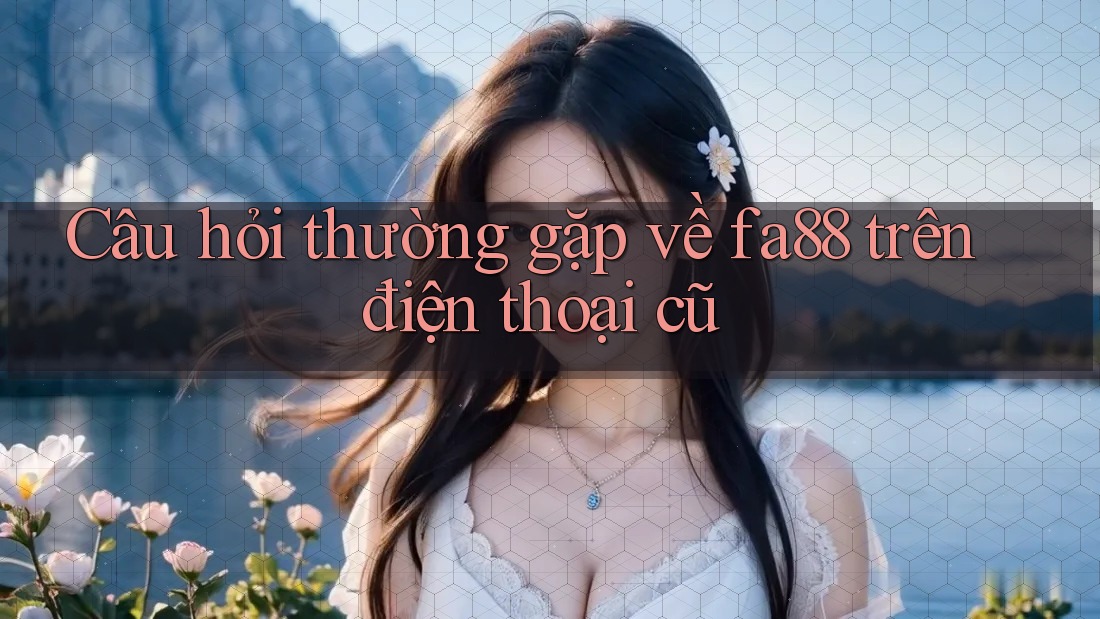 Câu hỏi thường gặp về fa88 trên điện thoại cũ Câu hỏi thường gặp về fa88 trên điện thoại cũ