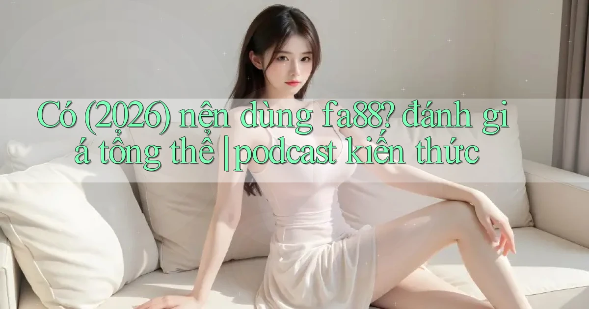 Có (2026) nên dùng fa88 đánh giá tổng thể podcast kiến thức