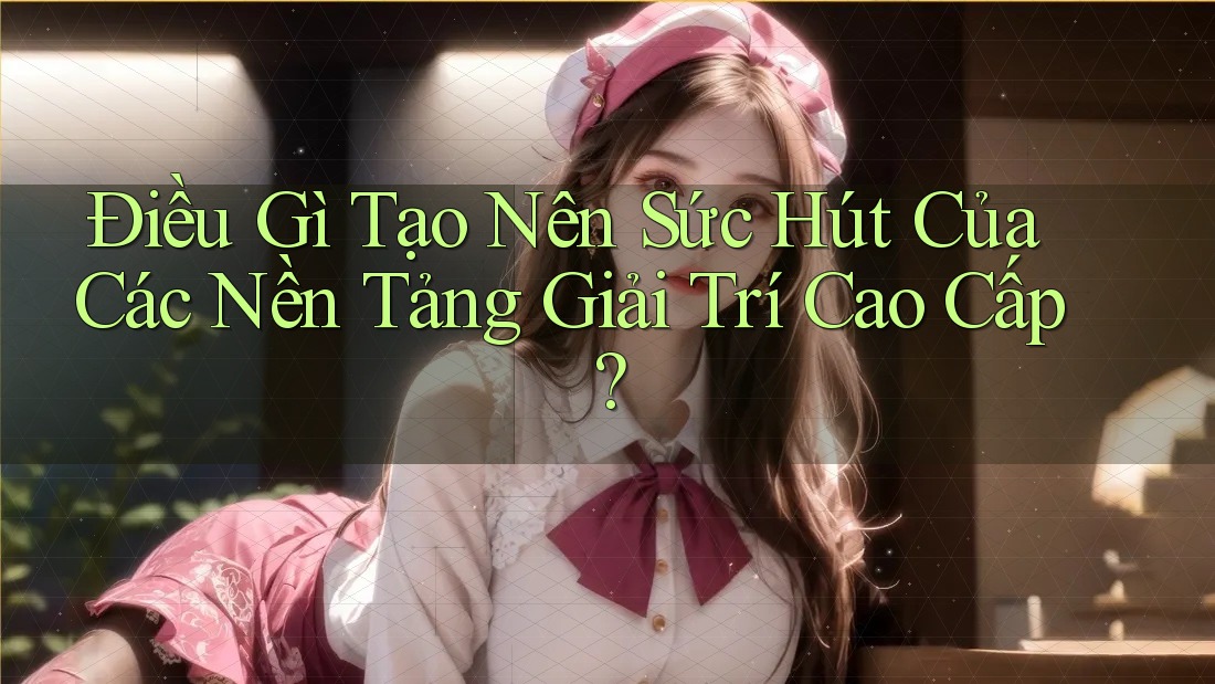 Điều Gì Tạo Nên Sức Hút Của Các Nền Tảng Giải Trí Cao Cấp?