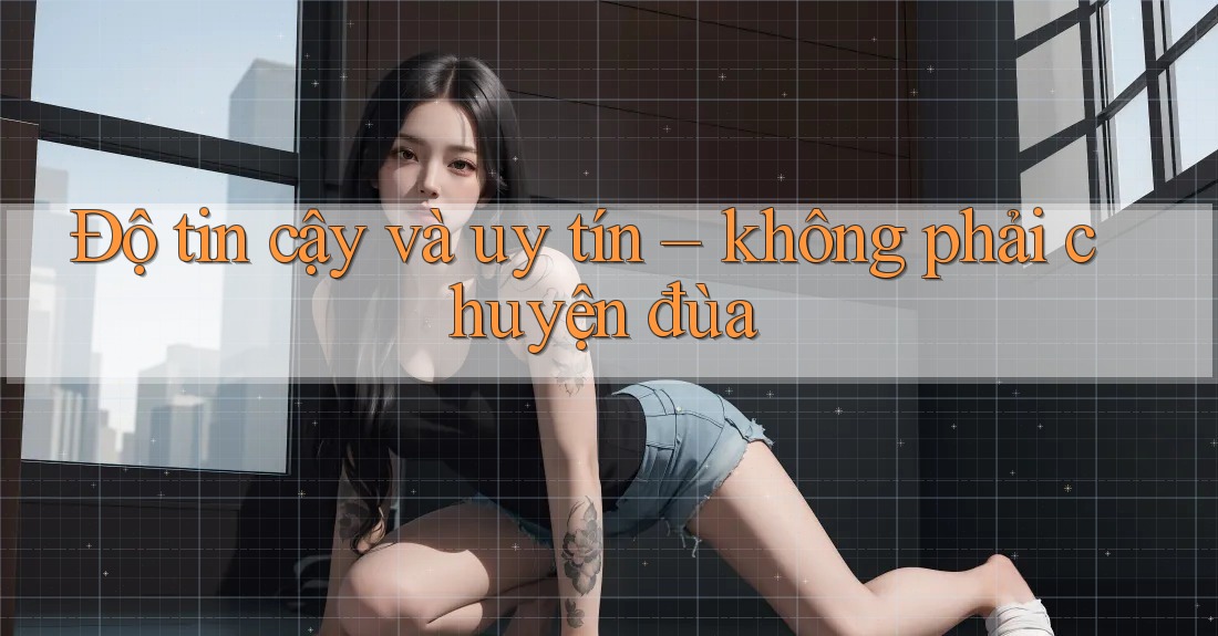 Độ tin cậy và uy tín: không phải chuyện đùa Độ tin cậy và uy tín: không phải chuyện đùa