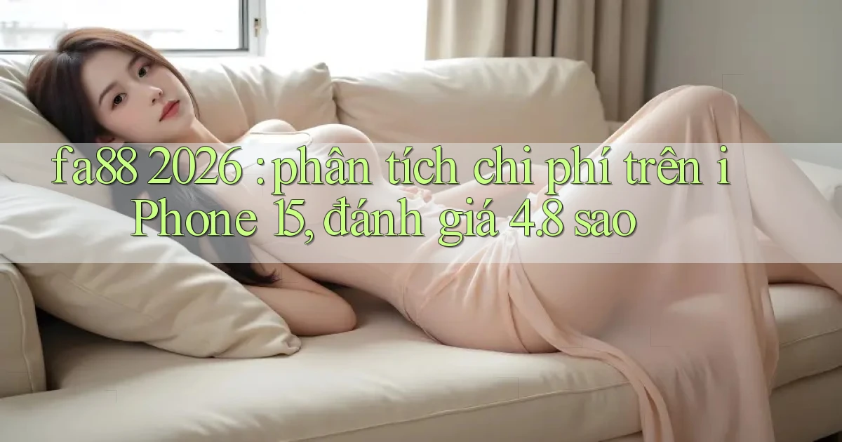 fa88 2026 phân tích chi phí trên iPhone 15, đánh giá 4.8 sao