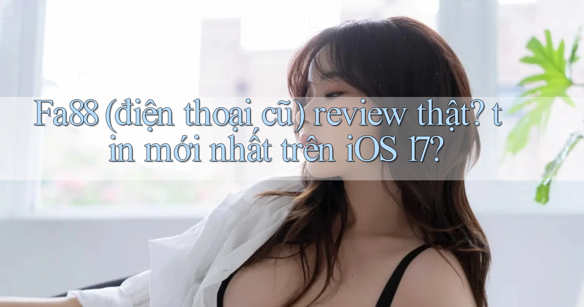 Fa88 (điện thoại cũ) review thật tin mới nhất trên iOS 17