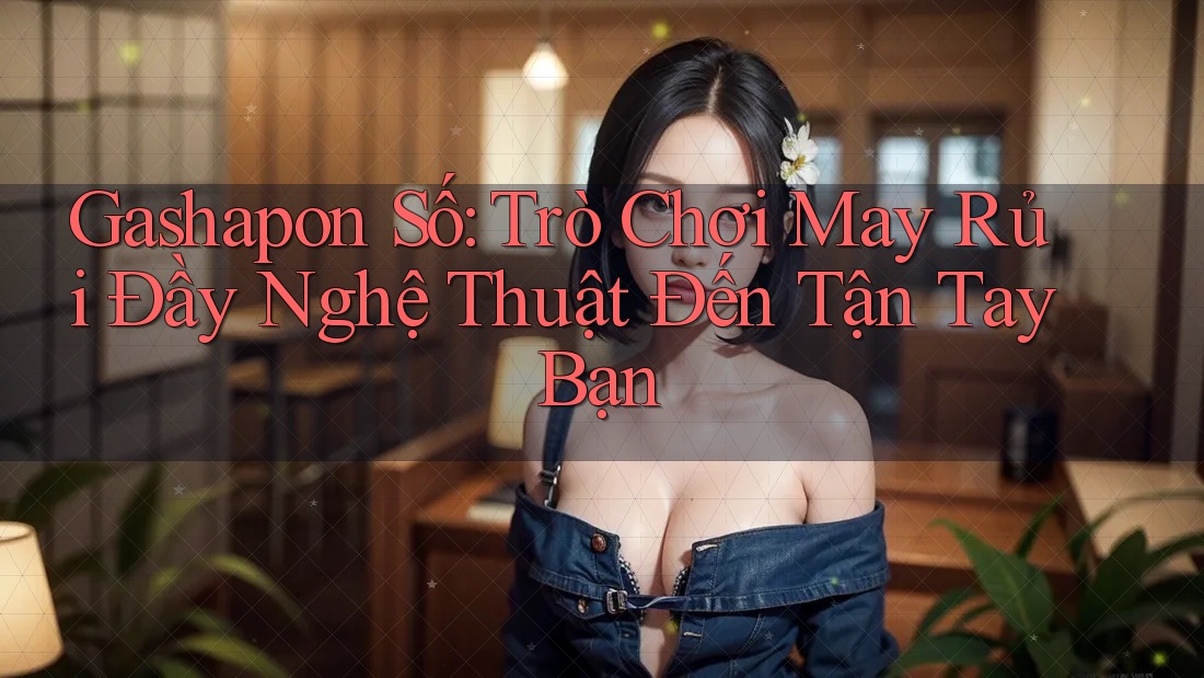 Gashapon Số: Trò Chơi May Rủi Đầy Nghệ Thuật Đến Tận Tay Bạn