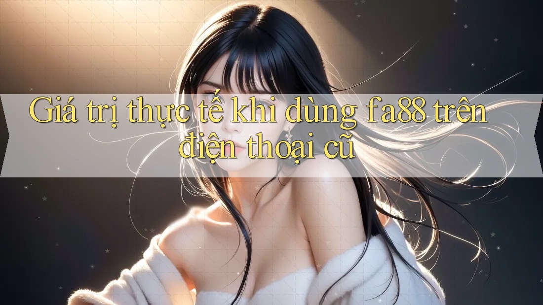 Giá trị thực tế khi dùng fa88 trên điện thoại cũ Giá trị thực tế khi dùng fa88 trên điện thoại cũ