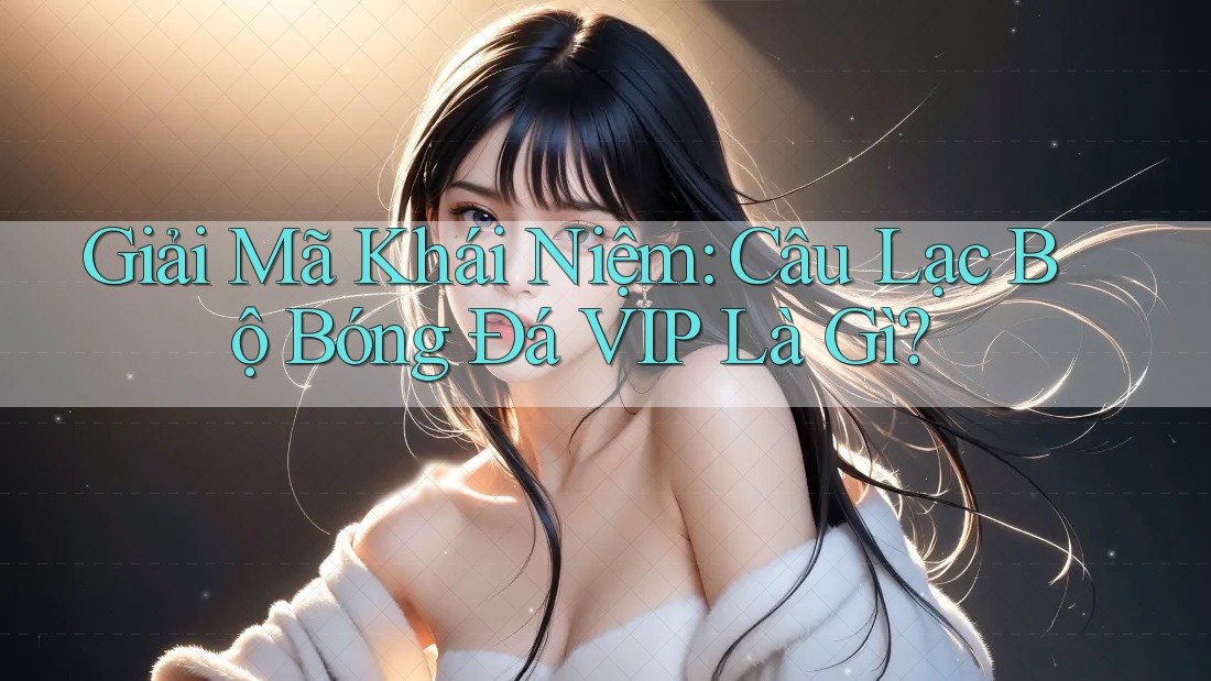 Giải Mã Khái Niệm: Câu Lạc Bộ Bóng Đá VIP Là Gì?
