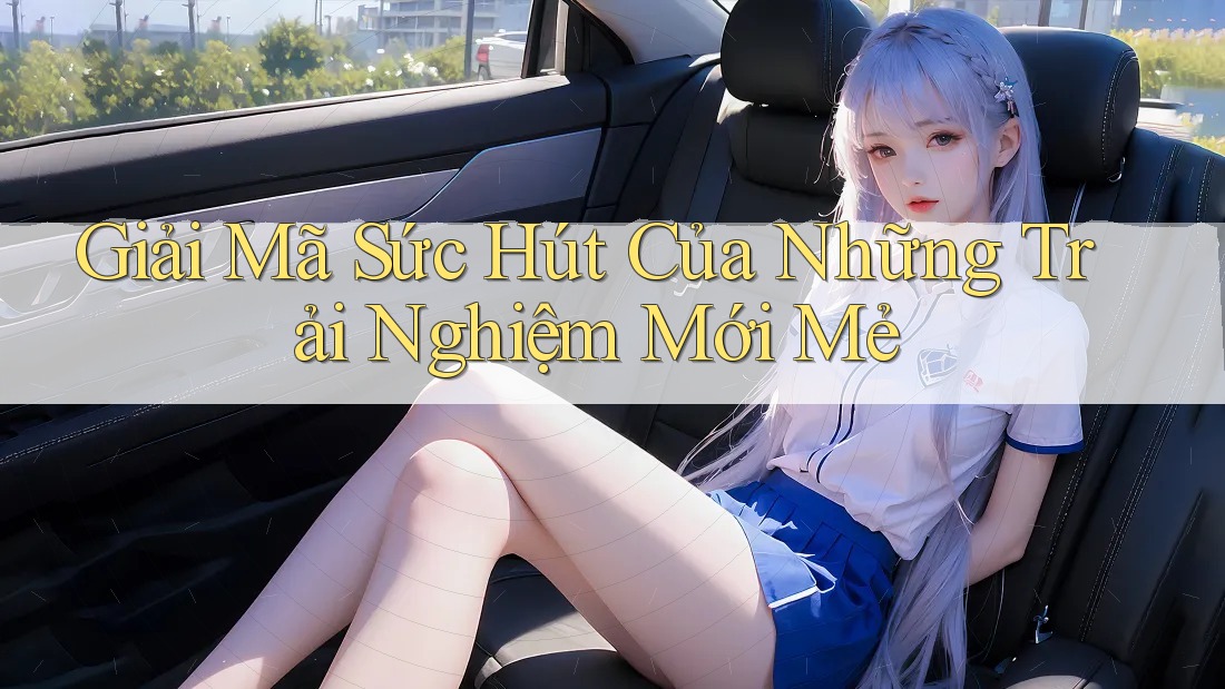 Giải Mã Sức Hút Của Những Trải Nghiệm Mới Mẻ Giải Mã Sức Hút Của Những Trải Nghiệm Mới Mẻ