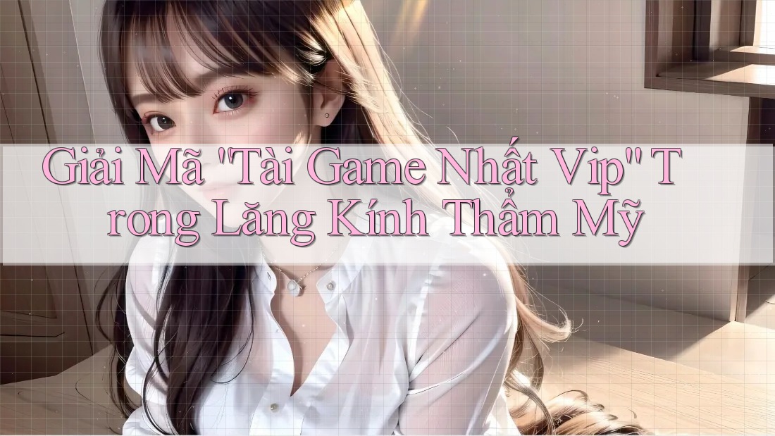 Giải Mã “Tài Game Nhất Vip” Trong Lăng Kính Thẩm Mỹ