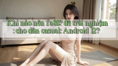 Khi nào nên fa88 để trải nghiệm cho dân casual Android 12