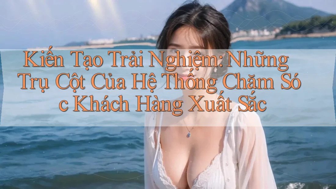 Kiến Tạo Trải Nghiệm: Những Trụ Cột Của Hệ Thống Chăm Sóc Khách Hàng Xuất Sắc