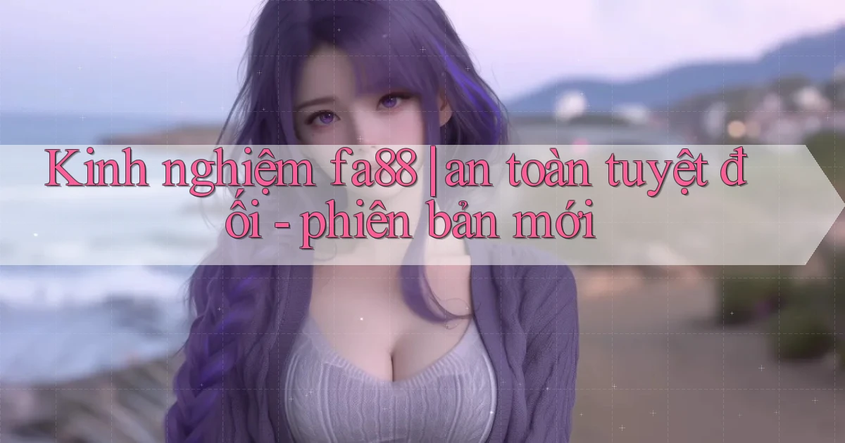 Kinh nghiệm fa88 an toàn tuyệt đối   phiên bản mới