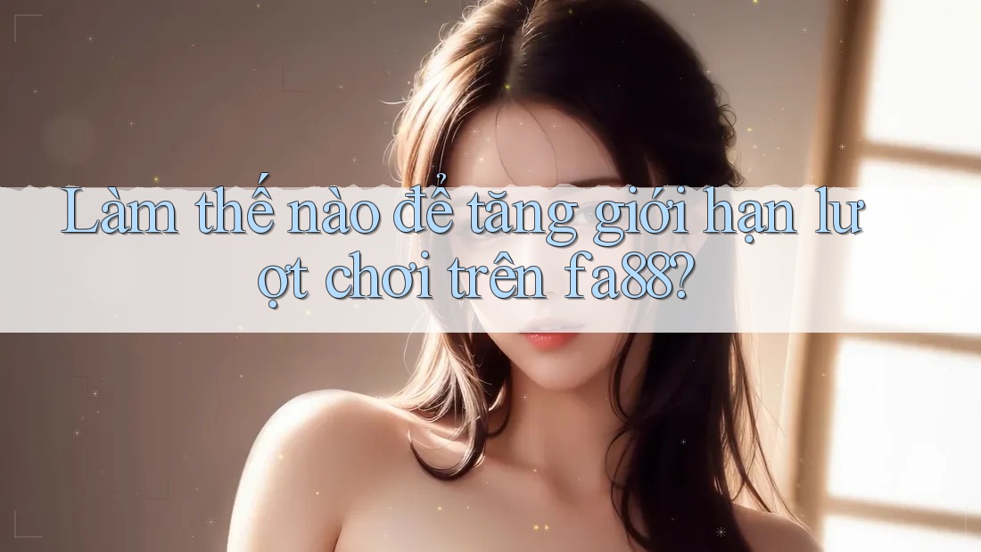 Làm thế nào để tăng giới hạn lượt chơi trên fa88?