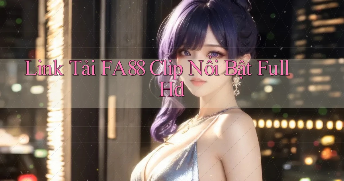 link tải fa88 clip nổi bật full hd