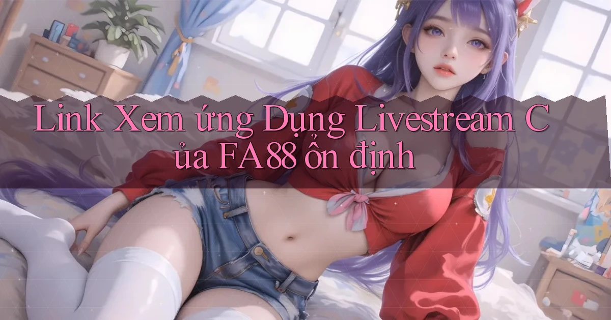 link xem ứng dụng livestream của fa88 ổn định