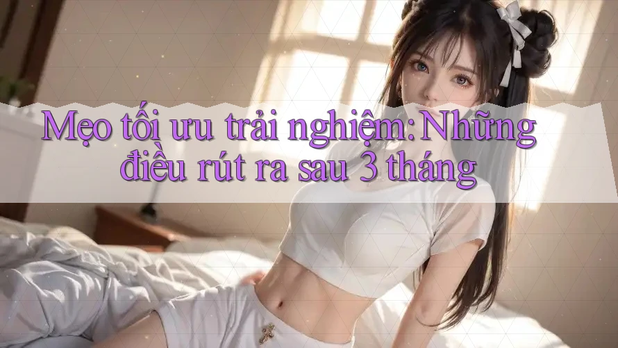 Mẹo tối ưu trải nghiệm: Những điều rút ra sau 3 tháng