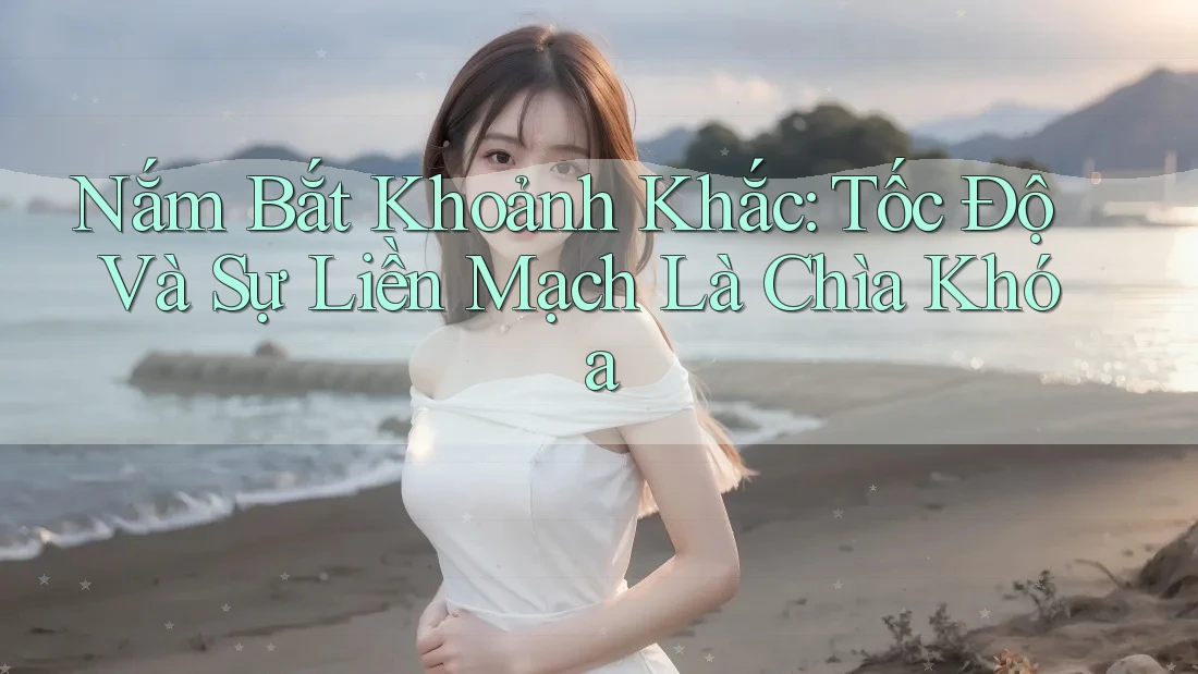 Nắm Bắt Khoảnh Khắc: Tốc Độ Và Sự Liền Mạch Là Chìa Khóa