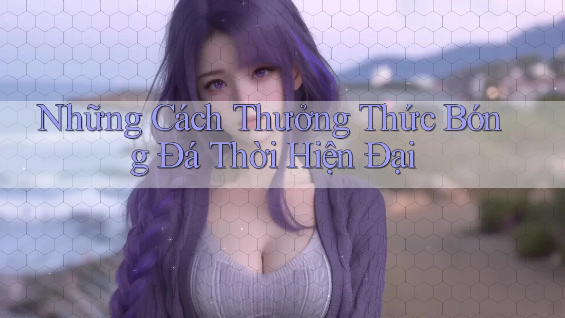 Những Cách Thưởng Thức Bóng Đá Thời Hiện Đại Những Cách Thưởng Thức Bóng Đá Thời Hiện Đại