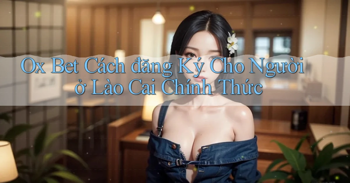 ox bet cách đăng ký cho người ở Lào Cai chính thức