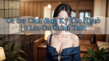 ox bet cách đăng ký cho người ở Lào Cai chính thức