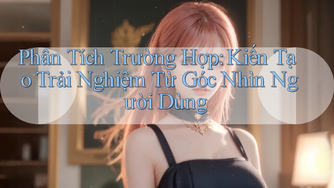 Phân Tích Trường Hợp: Kiến Tạo Trải Nghiệm Từ Góc Nhìn Người Dùng Phân Tích Trường Hợp: Kiến Tạo Trải Nghiệm Từ Góc Nhìn Người Dùng