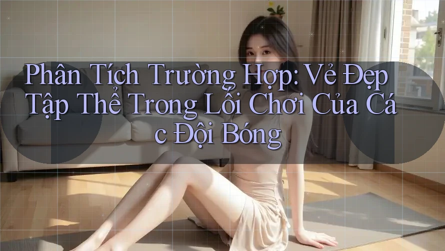 Phân Tích Trường Hợp: Vẻ Đẹp Tập Thể Trong Lối Chơi Của Các Đội Bóng Phân Tích Trường Hợp: Vẻ Đẹp Tập Thể Trong Lối Chơi Của Các Đội Bóng