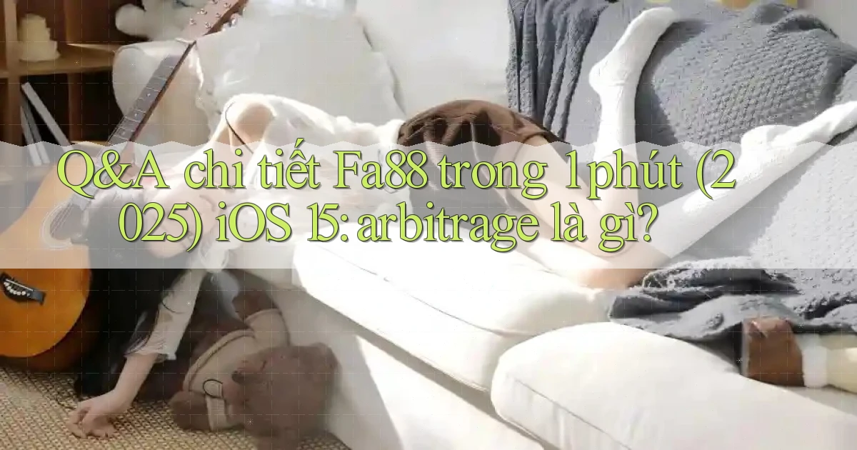 Q&A chi tiết Fa88 trong 1 phút (2025) iOS 15 arbitrage là gì